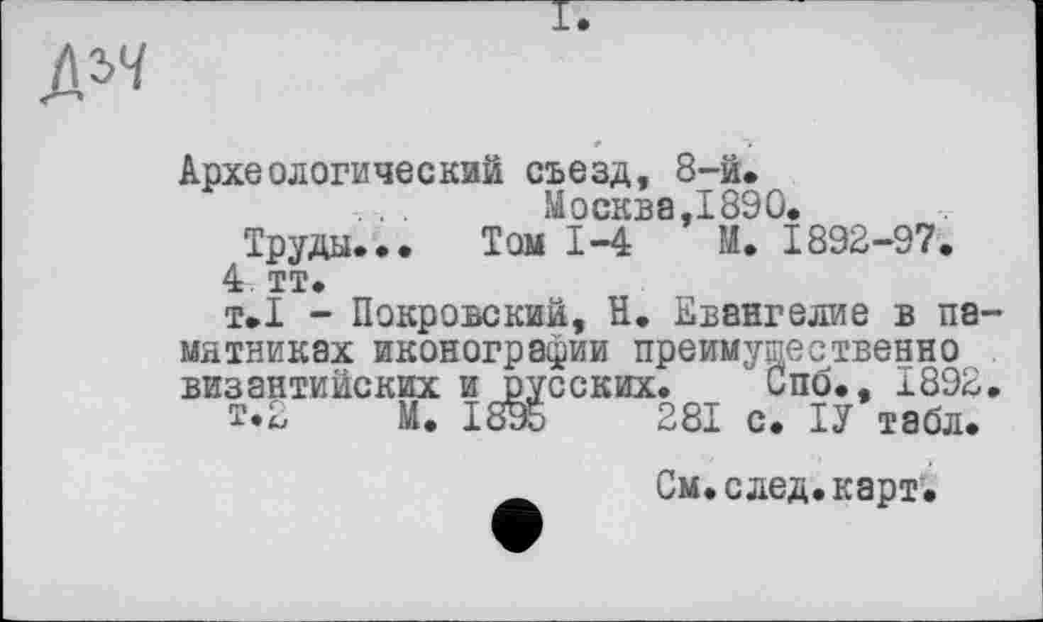 ﻿дя
Археологический съезд, 8-й.
.. Москва,1890.
Труды... Том 1-4 М. 1892-97.
4 тт.
т.1 - Покровский, її. Евангелие в па мятниках иконографии преимущественно византийских и русских. Спо., Ї892
£•2 М. 1895	281 с. ІУ табл.
См.след.карт.